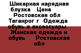 Шикарная нарядная блузка › Цена ­ 400 - Ростовская обл., Таганрог г. Одежда, обувь и аксессуары » Женская одежда и обувь   . Ростовская обл.